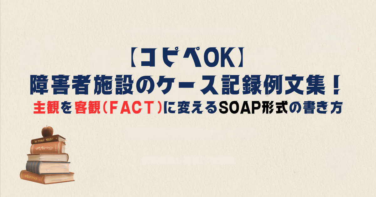 【コピペOK】障害者施設のケース記録例文集！主観を客観（FACT）に変えるSOAP形式の書き方